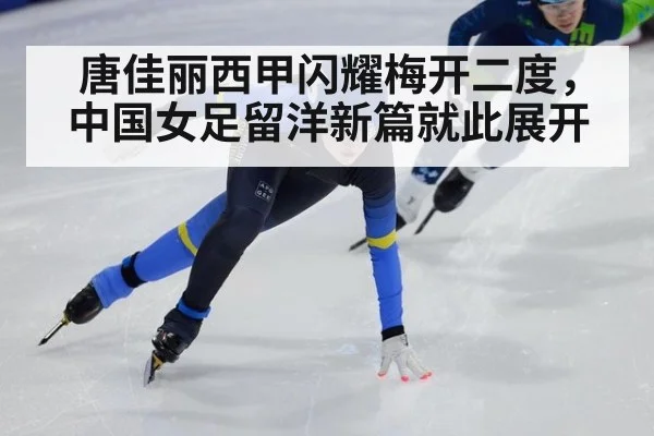 唐佳丽西甲闪耀梅开二度，中国女足留洋新篇就此展开